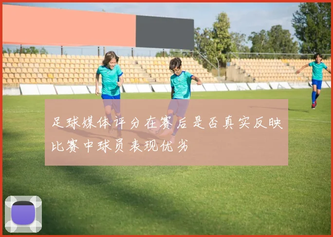 足球媒体评分在赛后是否真实反映比赛中球员表现优劣