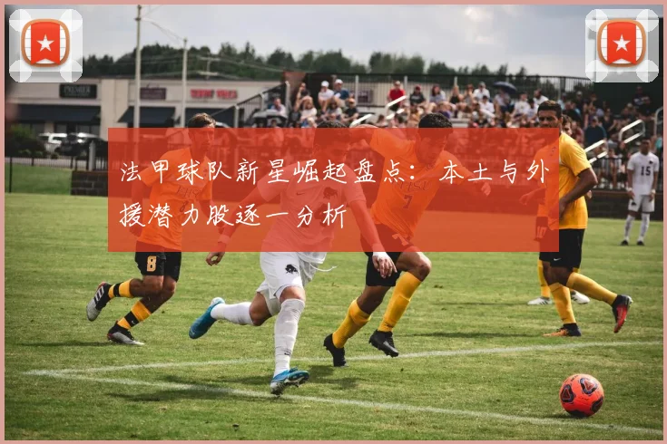 法甲球队新星崛起盘点：本土与外援潜力股逐一分析