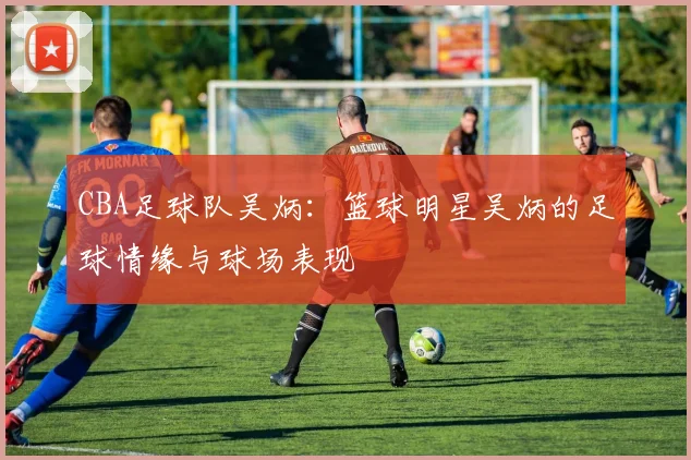 CBA足球队吴炳：篮球明星吴炳的足球情缘与球场表现