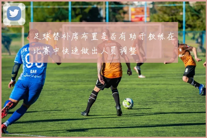 足球替补席布置是否有助于教练在比赛中快速做出人员调整