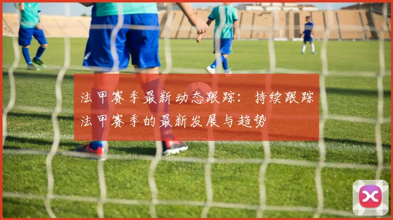 法甲赛季最新动态跟踪：持续跟踪法甲赛季的最新发展与趋势